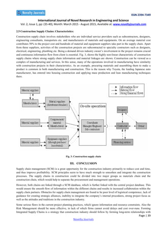 ISSN 2394-7349
International Journal of Novel Research in Engineering and Science
Vol. 2, Issue 1, pp: (35-40), Month: March 2015 - August 2015, Available at: www.noveltyjournals.com
Page | 39
Novelty Journals
2.5 Construction Supply Chains: Characteristics:
Construction supply chain involves stakeholders who are individual service providers such as subcontractors, designers,
engineering consultants, transporters etc. and manufacturers of materials and equipments. On an average material cost
contributes 50% to the project cost and hundreds of material and equipment suppliers take part in the supply chain. Apart
from these suppliers, activities of the construction projects are subcontracted to specialty contractors such as designers,
electrical, engineering, plumbing etc. Being a demand driven industry owner’s involvement in the project remains crucial
and continuous information flow from client is essential. Fig. 3, shows the highly non-linear characteristic of construction
supply chains where strong supply chain information and material linkages are shown. Construction can be viewed as a
complex of manufacturing and services. In this sense, many of the operations involved in manufacturing have similarity
with construction projects in their characteristics. As an example, procuring materials and assembling them to make a
product is common in both manufacturing and construction. This is the reason why Toyota, the leading Japanese auto
manufacturer, has entered into housing construction and applying mass production and lean manufacturing techniques
there.
Fig. 3: Construction supply chain
III. CONCLUSION
Supply chain management (SCM) is a great opportunity for the construction industry primarily to reduce cost and time,
and thus improve profitability. SCM principles seem to have much strength to smoothen and integrate the construction
processes. The supply chains in construction could be divided into two major groups as materials chain and the
construction chain, which would help to separate the procurement and management operations.
However, both chains are linked through a SCM database, which is further linked with the central project database. This
would ensure the smooth flow of information within the different chains and results in increased collaboration within the
supply chain partners. Obstacles for supply chain management are found to be poor level of logistical competence, lack of
guidance for creating strategic alliances, inability to integrate the company’s internal procedures, strong project focus as
well as the attitudes and traditions in the construction industry.
Some serious flaws in the current project planning practices, which ignore information and resource constraints. Also the
Risk Management should be more effective, in lack of which firms cannot avoid delays and cost over-runs. Forming
Integrated Supply Chains is a strategy that construction industry should follow by forming long-term relationships with
 