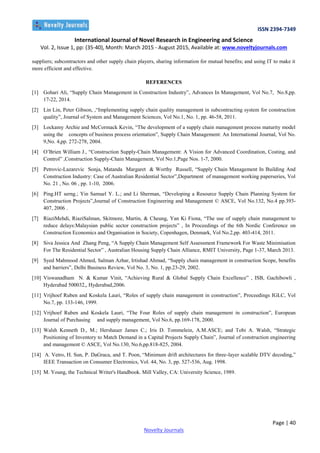 ISSN 2394-7349
International Journal of Novel Research in Engineering and Science
Vol. 2, Issue 1, pp: (35-40), Month: March 2015 - August 2015, Available at: www.noveltyjournals.com
Page | 40
Novelty Journals
suppliers; subcontractors and other supply chain players, sharing information for mutual benefits; and using IT to make it
more efficient and effective.
REFERENCES
[1] Gohari Ali, “Supply Chain Management in Construction Industry”, Advances In Management, Vol No.7, No.8,pp.
17-22, 2014.
[2] Lin Lin, Peter Gibson, ,“Implementing supply chain quality management in subcontracting system for construction
quality”, Journal of System and Management Sciences, Vol No.1, No. 1, pp. 46-58, 2011.
[3] Lockamy Archie and McCormack Kevin, “The development of a supply chain management process maturity model
using the concepts of business process orientation”, Supply Chain Management: An International Journal, Vol No.
9,No. 4,pp. 272-278, 2004.
[4] O’Brien William J., “Construction Supply-Chain Management: A Vision for Advanced Coordination, Costing, and
Control” ,Construction Supply-Chain Management, Vol No:1,Page Nos. 1-7, 2000.
[5] Petrovic-Lazarevic Sonja, Matanda Margaret & Worthy Russell, “Supply Chain Management In Building And
Construction Industry: Case of Australian Residential Sector”,Department of management working paperseries, Vol
No. 21 , No. 06 , pp. 1-10, 2006.
[6] Ping.HT serng.; Yin Samuel Y. L.; and Li Sherman, “Developing a Resource Supply Chain Planning System for
Construction Projects”,Journal of Construction Engineering and Management © ASCE, Vol No.132, No.4 pp.393-
407, 2006 .
[7] RiaziMehdi, RiaziSalman, Skitmore, Martin, & Cheung, Yan Ki Fiona, “The use of supply chain management to
reduce delays:Malaysian public sector construction projects” , In Proceedings of the 6th Nordic Conference on
Construction Economics and Organisation in Society, Copenhagen, Denmark, Vol No.2,pp. 403-414, 2011.
[8] Siva Jessica And Zhang Peng, “A Supply Chain Management Self Assessment Framework For Waste Minimisation
For The Residential Sector” , Australian Housing Supply Chain Alliance, RMIT University, Page 1-37, March 2013.
[9] Syed Mahmood Ahmed, Salman Azhar, Irtishad Ahmad, “Supply chain management in construction Scope, benefits
and barriers”, Delhi Business Review, Vol No. 3, No. 1, pp.23-29, 2002.
[10] Viswanadham N. & Kumar Vinit, “Achieving Rural & Global Supply Chain Excellence” , ISB, Gachibowli ,
Hyderabad 500032,, Hyderabad,2006.
[11] Vrijhoef Ruben and Koskela Lauri, “Roles of supply chain management in construction”, Proceedings IGLC, Vol
No.7, pp. 133-146, 1999.
[12] Vrijhoef Ruben and Koskela Lauri, “The Four Roles of supply chain management in construction”, European
Journal of Purchasing and supply management, Vol No.6, pp.169-178, 2000.
[13] Walsh Kenneth D., M.; Hershauer James C.; Iris D. Tommelein, A.M.ASCE; and Tobi A. Walsh, “Strategic
Positioning of Inventory to Match Demand in a Capital Projects Supply Chain”, Journal of construction engineering
and management © ASCE, Vol No.130, No.6,pp.818-825, 2004.
[14] A. Vetro, H. Sun, P. DaGraca, and T. Poon, “Minimum drift architectures for three-layer scalable DTV decoding,”
IEEE Transaction on Consumer Electronics, Vol. 44, No. 3, pp. 527-536, Aug. 1998.
[15] M. Young, the Technical Writer's Handbook. Mill Valley, CA: University Science, 1989.
 