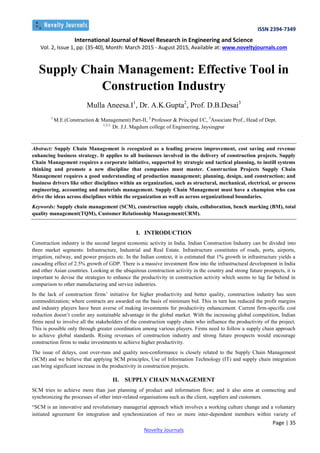 ISSN 2394-7349
International Journal of Novel Research in Engineering and Science
Vol. 2, Issue 1, pp: (35-40), Month: March 2015 - August 2015, Available at: www.noveltyjournals.com
Page | 35
Novelty Journals
Supply Chain Management: Effective Tool in
Construction Industry
Mulla Aneesa.I1
, Dr. A.K.Gupta2
, Prof. D.B.Desai3
1
M.E.(Construction & Management) Part-II, 2
Professor & Principal I/C, 3
Associate Prof., Head of Dept.
1,2,3
Dr. J.J. Magdum college of Engineering, Jaysingpur
Abstract: Supply Chain Management is recognized as a leading process improvement, cost saving and revenue
enhancing business strategy. It applies to all businesses involved in the delivery of construction projects. Supply
Chain Management requires a corporate initiative, supported by strategic and tactical planning, to instill systems
thinking and promote a new discipline that companies must master. Construction Projects Supply Chain
Management requires a good understanding of production management; planning, design, and construction; and
business drivers like other disciplines within an organization, such as structural, mechanical, electrical, or process
engineering, accounting and materials management. Supply Chain Management must have a champion who can
drive the ideas across disciplines within the organization as well as across organizational boundaries.
Keywords: Supply chain management (SCM), construction supply chain, collaboration, bench marking (BM), total
quality management(TQM), Customer Relationship Management(CRM).
I. INTRODUCTION
Construction industry is the second largest economic activity in India. Indian Construction Industry can be divided into
three market segments: Infrastructure, Industrial and Real Estate. Infrastructure constitutes of roads, ports, airports,
irrigation, railway, and power projects etc. In the Indian context, it is estimated that 1% growth in infrastructure yields a
cascading effect of 2.5% growth of GDP. There is a massive investment flow into the infrastructural development in India
and other Asian countries. Looking at the ubiquitous construction activity in the country and strong future prospects, it is
important to devise the strategies to enhance the productivity in construction activity which seems to lag far behind in
comparison to other manufacturing and service industries.
In the lack of construction firms’ initiative for higher productivity and better quality, construction industry has seen
commoditization; where contracts are awarded on the basis of minimum bid. This in turn has reduced the profit margins
and industry players have been averse of making investments for productivity enhancement. Current firm-specific cost
reduction doesn’t confer any sustainable advantage in the global market. With the increasing global competition, Indian
firms need to involve all the stakeholders of the construction supply chain who influence the productivity of the project.
This is possible only through greater coordination among various players. Firms need to follow a supply chain approach
to achieve global standards. Rising revenues of construction industry and strong future prospects would encourage
construction firms to make investments to achieve higher productivity.
The issue of delays, cost over-runs and quality non-conformance is closely related to the Supply Chain Management
(SCM) and we believe that applying SCM principles, Use of Information Technology (IT) and supply chain integration
can bring significant increase in the productivity in construction projects.
II. SUPPLY CHAIN MANAGEMENT
SCM tries to achieve more than just planning of product and information flow; and it also aims at connecting and
synchronizing the processes of other inter-related organisations such as the client, suppliers and customers.
“SCM is an innovative and revolutionary managerial approach which involves a working culture change and a voluntary
initiated agreement for integration and synchronization of two or more inter-dependent members within variety of
 