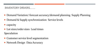  Demand Variation/ forecast accuracy/demand planning Supply Planning
 Demand & Supply synchronization Service levels
 capacity
 Lot sizes/order sizes Lead times
Speculation
 Customer service level segmentation
 Network Design Data Accuracy
INVENTORY DRIVERS……..
 
