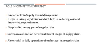 ROLE IN COMPETITIVE STRATEGY
 Impact of IT in Supply Chain Management.
 Helps in taking key decisions which help in reducing cost and
improving responsiveness.
 Deeply affects every part of supply chain.
 Serves as a connection between different stages of supply chain.
 Also crucial to daily operations of each stage in a supply chain.
 