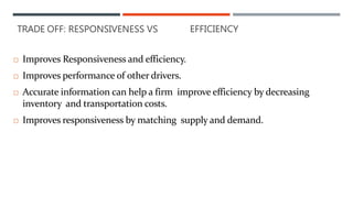  Improves Responsiveness and efficiency.
 Improves performance of other drivers.
 Accurate information can help a firm improve efficiency by decreasing
inventory and transportation costs.
 Improves responsiveness by matching supply and demand.
TRADE OFF: RESPONSIVENESS VS EFFICIENCY
 