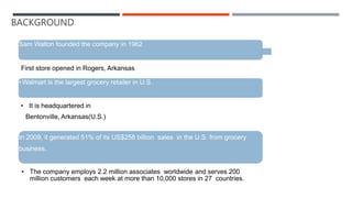BACKGROUND
Sam Walton founded the company in 1962
• Walmart is the largest grocery retailer in U.S.
In 2009, it generated 51% of its US$258 billion sales in the U.S. from grocery
business.
First store opened in Rogers, Arkansas
Bentonville, Arkansas(U.S.)
• It is headquartered in
• The company employs 2.2 million associates worldwide and serves 200
million customers each week at more than 10,000 stores in 27 countries.
 