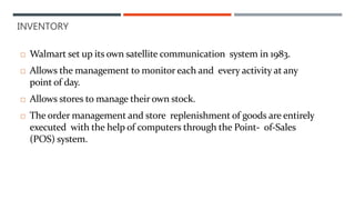 INVENTORY
 Walmart set up its own satellite communication system in 1983.
 Allows the management to monitor each and every activity at any
point of day.
 Allows stores to manage their own stock.
 The order management and store replenishment of goods are entirely
executed with the help of computers through the Point- of-Sales
(POS) system.
 