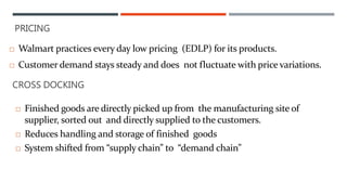 PRICING
 Walmart practices every day low pricing (EDLP) for its products.
 Customer demand stays steady and does not fluctuate with price variations.
CROSS DOCKING
 Finished goods are directly picked up from the manufacturing site of
supplier, sorted out and directly supplied to the customers.
 Reduces handling and storage of finished goods
 System shifted from “supply chain” to “demand chain”
 