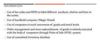INFORMATION
 Use of bar codes and RFID to label different products, shelves and bins in
the center.
 Use of handheld computer (Magic Wand)
 Use of computers to track movement of goods and stock levels.
 Order management and store replenishment of goods is entirely executed
with the help of computers through Point of Sale (POS) system.
 Use of centralized Inventory database
 