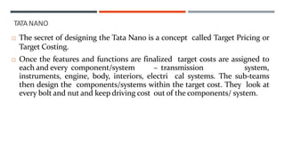  The secret of designing the Tata Nano is a concept called Target Pricing or
Target Costing.
 Once the features and functions are finalized target costs are assigned to
each and every component/system – transmission system,
instruments, engine, body, interiors, electri cal systems. The sub-teams
then design the components/systems within the target cost. They look at
every bolt and nut and keep driving cost out of the components/ system.
TATANANO
 