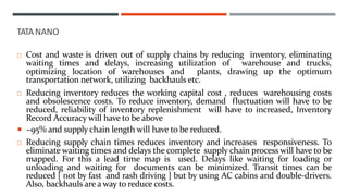  Cost and waste is driven out of supply chains by reducing inventory, eliminating
waiting times and delays, increasing utilization of warehouse and trucks,
optimizing location of warehouses and plants, drawing up the optimum
transportation network, utilizing backhauls etc.
 Reducing inventory reduces the working capital cost , reduces warehousing costs
and obsolescence costs. To reduce inventory, demand fluctuation will have to be
reduced, reliability of inventory replenishment will have to increased, Inventory
Record Accuracy will have to be above
 ~95% and supply chain length will have to be reduced.
 Reducing supply chain times reduces inventory and increases responsiveness. To
eliminate waiting times and delays the complete supply chain process will have to be
mapped. For this a lead time map is used. Delays like waiting for loading or
unloading and waiting for documents can be minimized. Transit times can be
reduced [ not by fast and rash driving ] but by using AC cabins and double-drivers.
Also, backhauls are a way to reduce costs.
TATANANO
 