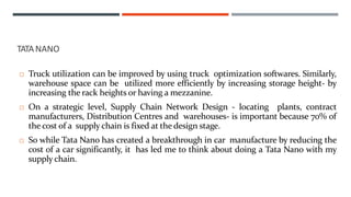  Truck utilization can be improved by using truck optimization softwares. Similarly,
warehouse space can be utilized more efficiently by increasing storage height- by
increasing the rack heights or having a mezzanine.
 On a strategic level, Supply Chain Network Design - locating plants, contract
manufacturers, Distribution Centres and warehouses- is important because 70% of
the cost of a supply chain is fixed at the design stage.
 So while Tata Nano has created a breakthrough in car manufacture by reducing the
cost of a car significantly, it has led me to think about doing a Tata Nano with my
supply chain.
TATANANO
 