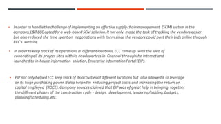 • In orderto handlethe challengeofimplementing aneffectivesupplychainmanagement (SCM) systemin the
company,L&TECC optedfora web-based SCMsolution.Itnotonly made the task of tracking the vendors easier
but also reduced the time spent on negotiations with them since the vendors could post their bids online through
ECC's website.
• In orderto keep trackof its operations atdifferentlocations,ECC cameup with the idea of
connectingall its project sites with its headquarters in Chennai throughthe Internet and
launchedits in-house information solution,EnterpriseInformation Portal(EIP).
• EIP not only helpedECC keep trackof its activitiesatdifferentlocations but also allowedit to leverage
onits hugepurchasing power.Italso helpedin reducing project costs and increasing the return on
capital employed (ROCE). Company sources claimed that EIP was of great help in bringing together
the different phases of the construction cycle - design, development,tendering/bidding,budgets,
planning/scheduling,etc.
 