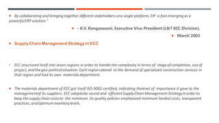  By collaborating and bringing together different stakeholders ona single platform, EIP is fastemergingas a
powerfulERP solution."
 - K.V. Rangaswami, Executive Vice-President (L&T ECC Division),
 March'2003
 SupplyChain Management Strategyin ECC
• ECC structured itself into seven regions in order to handle the complexity in terms of stageof completion, sizeof
project, andthegeo-politicalsituation. Eachregioncatered to the demand of specialized construction services in
that region and had its own materialsdepartment.
 The materials department of ECC got itself ISO-9002 certified, indicating thelevel of importance it gave to the
managementof its suppliers. ECC adopteda sound and efficientSupplyChainManagementStrategyinorderto
keep thesupplychaincosts to the minimum. Its quality policies emphasized minimum landed costs, transparent
practices,andoptimuminventorylevels.
 