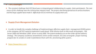  The Challenges
 The constant challenge that ECC faced was in integratingand collaborating its supply chain participants. The root
cause of this challenge was the construction industry itself. The project sitesbeingspreadoutat variouslocations
andthelarge supplierbasemade it difficult for ECCto minimize its supplychaincost.
 SupplyChain Management Solution
 In order to handle the complex challenge of implementingan effective supply chain management(SCM)system
inthe company,L&TECC optedtoimplementa web-based SCM solution built on Microsoft technologies - SQL
Server 2000 and Windows 2000 Server in early 2000. Thesystemworkedon an on-line-order-off-line-delivery
strategy. The company couldnow streamlineits entire vendor network. ECC also arrangeda proper training
program for its vendors in order to familiarize them with the functioning ofthe system...
 https://www.lntecc.com
 