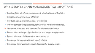 WHY IS SUPPLY CHAIN MANAGEMENT SO IMPORTANT?
 Togain efficiencies from procurement, distributionand logistics
 Tomake outsourcingmore efficient
 Toreduce transportation costsof inventories
 Tomeet competitive pressures from shorterdevelopment times,
 more new products, and demand for more customization
 Tomeet the challenge of globalization and longer supply chains
 Tomeet the new challenges from e-commerce
 Tomanage the complexitiesof supply chains
 Tomanage the inventoriesneeded across the supply chain
 