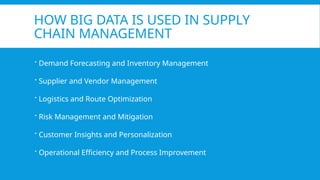 HOW BIG DATA IS USED IN SUPPLY
CHAIN MANAGEMENT
 Demand Forecasting and Inventory Management
 Supplier and Vendor Management
 Logistics and Route Optimization
 Risk Management and Mitigation
 Customer Insights and Personalization
 Operational Efficiency and Process Improvement
 