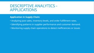 DESCRIPTIVE ANALYTICS -
APPLICATIONS
Application in Supply Chain:
• Analyzing past sales, inventory levels, and order fulfillment rates.
• Identifying patterns in supplier performance and customer demand.
• Monitoring supply chain operations to detect inefficiencies or issues
 