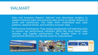 WALMART
 Sales and Inventory Reports: Walmart uses descriptive analytics to
analyze historical sales and inventory data across its global network of
stores and warehouses. This helps them understand past sales
patterns, seasonal trends, and inventory turnover rates.
 Performance Dashboards: They employ dashboards and reporting tools
to monitor key performance indicators (KPIs) like stock levels, sales
volumes, and supplier performance. This enables them to track
operational efficiency and identify areas for improvement
 