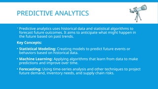 PREDICTIVE ANALYTICS
 Predictive analytics uses historical data and statistical algorithms to
forecast future outcomes. It aims to anticipate what might happen in
the future based on past trends.
Key Concepts:
• Statistical Modeling: Creating models to predict future events or
behaviors based on historical data.
• Machine Learning: Applying algorithms that learn from data to make
predictions and improve over time.
• Forecasting: Using time-series analysis and other techniques to project
future demand, inventory needs, and supply chain risks.
 