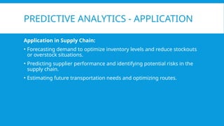PREDICTIVE ANALYTICS - APPLICATION
Application in Supply Chain:
• Forecasting demand to optimize inventory levels and reduce stockouts
or overstock situations.
• Predicting supplier performance and identifying potential risks in the
supply chain.
• Estimating future transportation needs and optimizing routes.
 