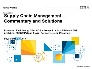 Click to add text
© 2014 IBM Corporation
Supply Chain Management –
Commentary and Solutions
Presenter: Paul Young, CPA, CGA – Proven Practice Adviser – Risk
Analytics, FOPM/FPM and Close, Consolidate and Reporting
Day: March 27, 2017
 