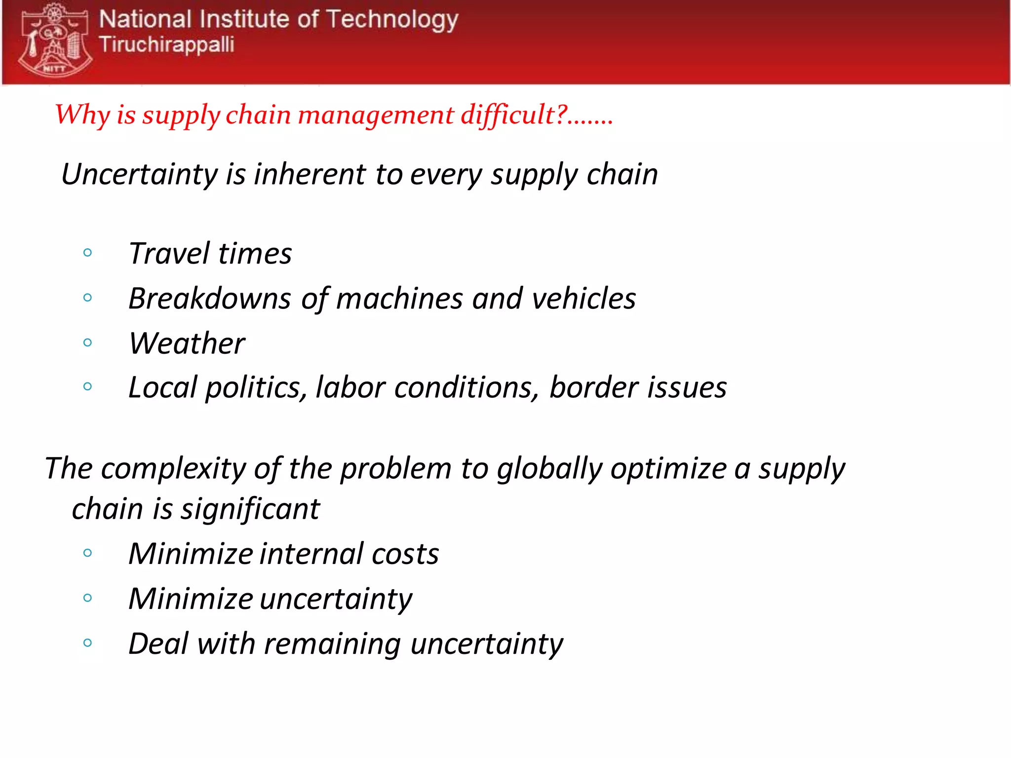 Uncertainty is inherent to every supply chain
◦ Travel times
◦ Breakdowns of machines and vehicles
◦ Weather
◦ Local politics, labor conditions, border issues
The complexity of the problem to globally optimize a supply
chain is significant
◦ Minimize internal costs
◦ Minimize uncertainty
◦ Deal with remaining uncertainty
Why is supply chain management difficult?.......
 