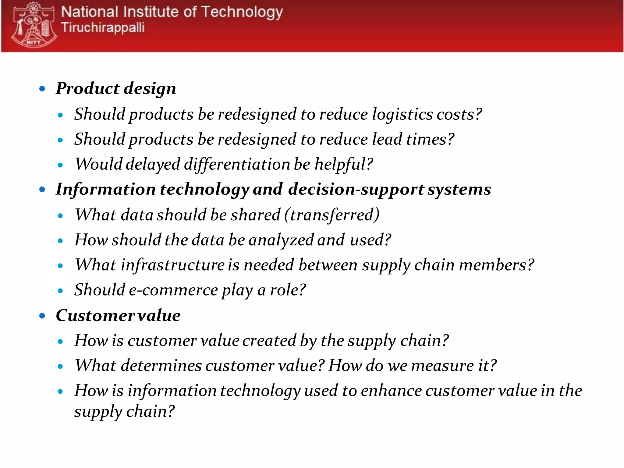  Product design
 Should products be redesigned to reduce logistics costs?
 Should products be redesigned to reduce lead times?
 Would delayed differentiation be helpful?
 Information technology and decision-supportsystems
 What data should be shared (transferred)
 How should the data be analyzed and used?
 What infrastructure is needed between supply chain members?
 Should e-commerce play a role?
 Customervalue
 How is customer value created by the supply chain?
 What determines customer value? How do we measure it?
 How is information technology used to enhance customer value in the
supply chain?
 