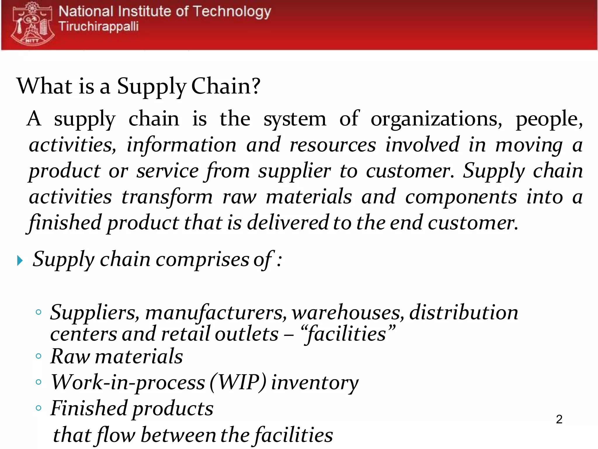 2
What is a Supply Chain?
A supply chain is the system of organizations, people,
activities, information and resources involved in moving a
product or service from supplier to customer. Supply chain
activities transform raw materials and components into a
finished product that is deliveredto the end customer.
 Supply chain comprises of :
◦ Suppliers, manufacturers,warehouses,distribution
centers and retail outlets – “facilities”
◦ Raw materials
◦ Work-in-process (WIP) inventory
◦ Finished products
that flow betweenthe facilities
 