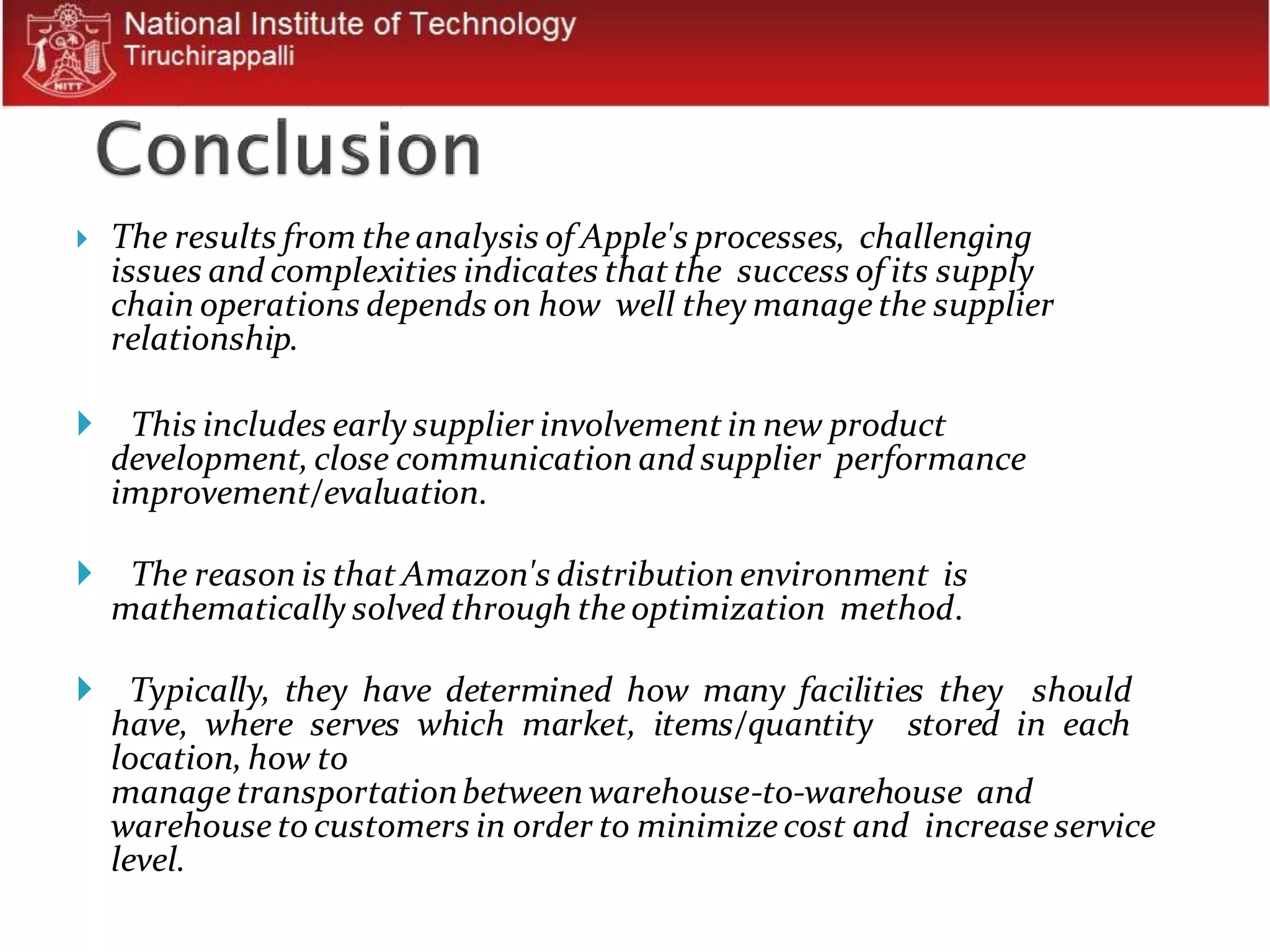  The results from the analysis of Apple's processes, challenging
issues and complexities indicates that the success of its supply
chain operations depends on how well they manage the supplier
relationship.
 This includes early supplier involvement in new product
development,close communication and supplier performance
improvement/evaluation.
 The reason is that Amazon's distribution environment is
mathematically solved through the optimization method.
 Typically, they have determined how many facilities they should
have, where serves which market, items/quantity stored in each
location, how to
manage transportationbetween warehouse-to-warehouse and
warehouse to customers in order to minimize cost and increase service
level.
 