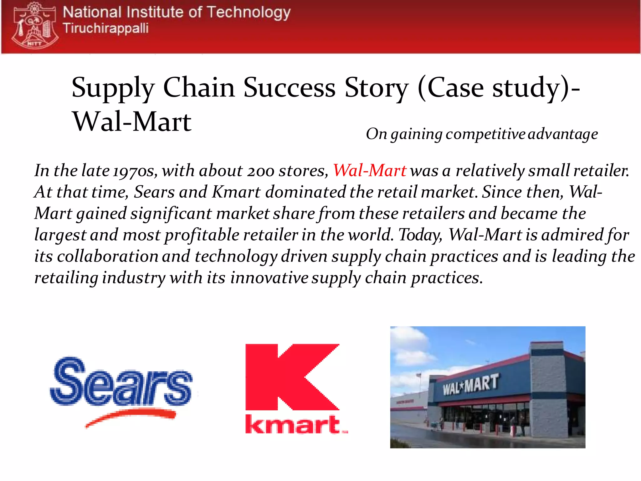 On gainingcompetitiveadvantage
In the late 1970s, with about 200 stores,Wal-Mart was a relatively small retailer.
At that time, Sears and Kmart dominated the retail market.Since then, Wal-
Mart gained significant market share from these retailers and became the
largest and most profitable retailer in the world.Today, Wal-Mart is admired for
its collaboration and technology driven supply chain practices and is leading the
retailing industry with its innovative supply chain practices.
Supply Chain Success Story (Case study)-
Wal-Mart
 