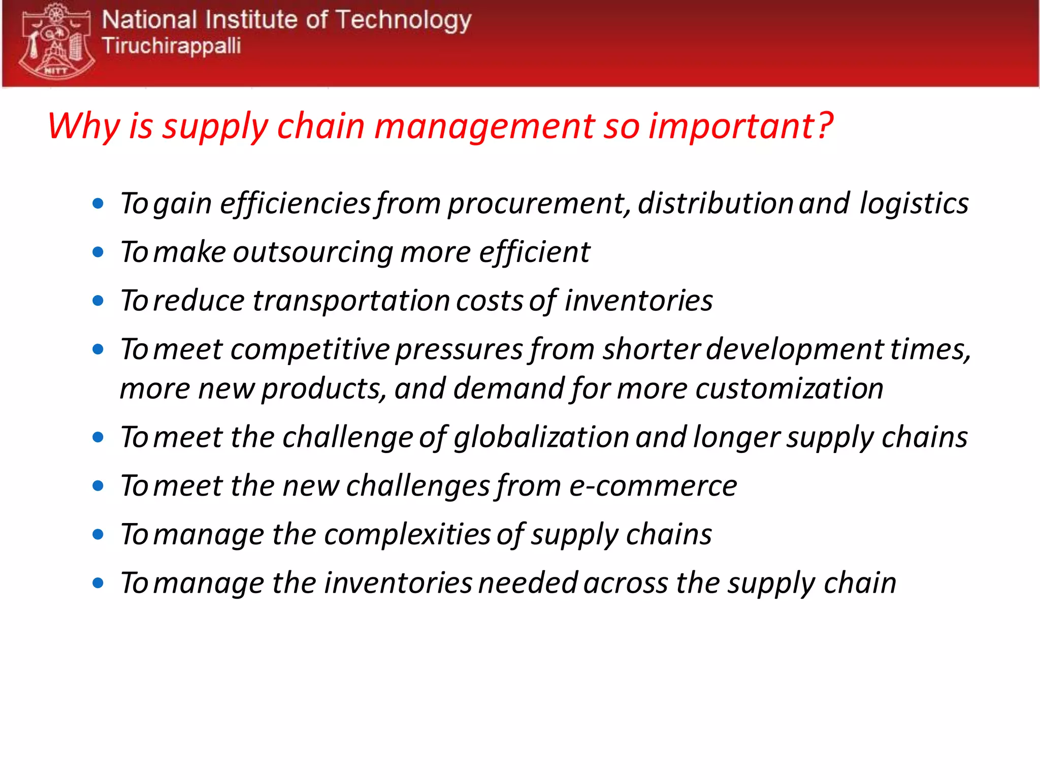 Why is supply chain management so important?
 Togain efficienciesfrom procurement,distributionand logistics
 Tomake outsourcing more efficient
 Toreduce transportationcostsof inventories
 Tomeet competitivepressures from shorterdevelopment times,
more new products, and demand for more customization
 Tomeet the challengeof globalizationand longer supply chains
 Tomeet the new challenges from e-commerce
 Tomanage the complexitiesof supply chains
 Tomanage the inventoriesneededacross the supply chain
 
