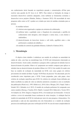 9
seu conhecimento tácito baseado na experiência passada e comunicações off-line para
resolver uma questão da EC (Lee et al. 2007). Para reduzir as limitações do design é
necessário desenvolver controlos adequados, como melhorar as ferramentas existentes e
desenvolver novos projetos (Shankar, Beshoy e Summers 2012). Há necessidade de mais
pesquisas sobre como os EC´s podem ser evitados por meio de medidas orientadas para as
pessoas.
As medidas incluem:
(1) otimizar uma organização e equipas em estruturas de colaboração;
(2) melhorar tanto a qualidade como a frequência da comunicação e partilha do
conhecimento entre designers, entre designers e outras áreas, e com clientes e
stakeholders;
(3) desenvolvimento de know-how técnico e soft skills, equilíbrio entre a vida
profissional e condições de trabalho, e
(4) medidas de controlo da qualidade (Hamraz, Caldwell e Clarkson 2013).
3. Metodologia
O objetivo deste trabalho é estabelecer um modelo de avaliação na maturidade da
cadeia de valor, com base na metodologia lean. O ECM está intimamente relacionado ao
desenvolvimento. Assim sendo, estendemos a pesquisa sobre a aplicação de métodos lean no
desenvolvimento do produto. Khan et al. prepararam um modelo compacto para aplicar os
métodos lean ao desenvolvimento do produto (Khan et al. 2013). Este modelo foi usado com
base no modelo de avaliação da maturidade da ECM, com cinco grupos de critérios
provenientes do modelo de Khan. O grupo “ECM fluxo de processo "foi adicionado, pois foi
reconhecido como importante para o ECM. Foram preparadas, para cada grupo, cinco
critérios de avaliação específicas para ECM. Os critérios de avaliação foram definidos por
dados recolhidos na cadeia de valor na industria automóvel, cruzando-os com os resultados
das publicações (Ward et al., 1995; Hölttä et al., 2010; Liker e Morgan, 2011; Nepal, Yadav e
Solanki 2011; Helander et al. 2015). O modelo de avaliação preliminar foi comparado com
outros modelos (Herzog e Tonchia 2014; Pakdil e Leonard 2014; Duhovnik e Tavčar 2015;
Al-Ashaab et al. 2016; Sangwa e Sangwan 2018), e foi testado por um fornecedor. A lista de
critérios e níveis de maturidade foram resultaram de várias iterações. A validação final do
modelo de maturidade da ECM foi realizada por meio de uma pesquisa a fornecedores. Foi
questionada a cada um dos especialistas dos oito fornecedores se o modelo de avaliação
precisava de modificações para uma verificação de ECM. No caso de maior complexidade do
 