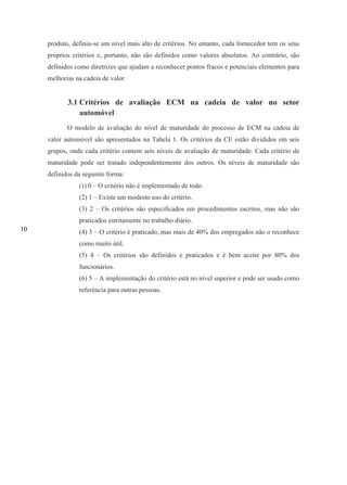 10
produto, definiu-se um nível mais alto de critérios. No entanto, cada fornecedor tem os seus
próprios critérios e, portanto, não são definidos como valores absolutos. Ao contrário, são
definidos como diretrizes que ajudam a reconhecer pontos fracos e potenciais elementos para
melhorias na cadeia de valor.
3.1 Critérios de avaliação ECM na cadeia de valor no setor
automóvel
O modelo de avaliação do nível de maturidade do processo de ECM na cadeia de
valor automóvel são apresentados na Tabela 1. Os critérios da CE estão divididos em seis
grupos, onde cada critério contem seis níveis de avaliação de maturidade. Cada critério de
maturidade pode ser tratado independentemente dos outros. Os níveis de maturidade são
definidos da seguinte forma:
(1) 0 – O critério não é implementado de todo.
(2) 1 – Existe um modesto uso do critério.
(3) 2 – Os critérios são especificados em procedimentos escritos, mas não são
praticados estritamente no trabalho diário.
(4) 3 – O critério é praticado, mas mais de 40% dos empregados não o reconhece
como muito útil.
(5) 4 – Os critérios são definidos e praticados e é bem aceite por 80% dos
funcionários.
(6) 5 – A implementação do critério está no nível superior e pode ser usado como
referência para outras pessoas.
 