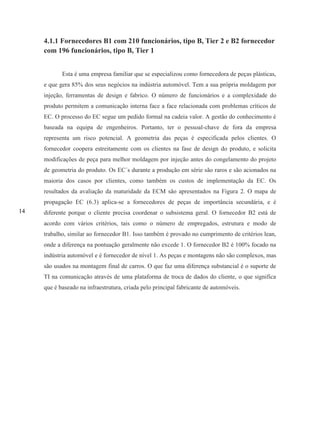 14
4.1.1 Fornecedores B1 com 210 funcionários, tipo B, Tier 2 e B2 fornecedor
com 196 funcionários, tipo B, Tier 1
Esta é uma empresa familiar que se especializou como fornecedora de peças plásticas,
e que gera 85% dos seus negócios na indústria automóvel. Tem a sua própria moldagem por
injeção, ferramentas de design e fabrico. O número de funcionários e a complexidade do
produto permitem a comunicação interna face a face relacionada com problemas críticos de
EC. O processo do EC segue um pedido formal na cadeia valor. A gestão do conhecimento é
baseada na equipa de engenheiros. Portanto, ter o pessoal-chave de fora da empresa
representa um risco potencial. A geometria das peças é especificada pelos clientes. O
fornecedor coopera estreitamente com os clientes na fase de design do produto, e solicita
modificações de peça para melhor moldagem por injeção antes do congelamento do projeto
de geometria do produto. Os EC´s durante a produção em série são raros e são acionados na
maioria dos casos por clientes, como também os custos de implementação da EC. Os
resultados da avaliação da maturidade da ECM são apresentados na Figura 2. O mapa de
propagação EC (6.3) aplica-se a fornecedores de peças de importância secundária, e é
diferente porque o cliente precisa coordenar o subsistema geral. O fornecedor B2 está de
acordo com vários critérios, tais como o número de empregados, estrutura e modo de
trabalho, similar ao fornecedor B1. Isso também é provado no cumprimento de critérios lean,
onde a diferença na pontuação geralmente não excede 1. O fornecedor B2 é 100% focado na
indústria automóvel e é fornecedor de nível 1. As peças e montagens não são complexos, mas
são usados na montagem final de carros. O que faz uma diferença substancial é o suporte de
TI na comunicação através de uma plataforma de troca de dados do cliente, o que significa
que é baseado na infraestrutura, criada pelo principal fabricante de automóveis.
 