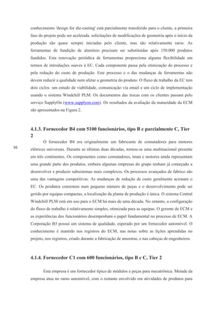 16
conhecimento 'design for die-casting' está parcialmente transferido para o cliente, a primeira
fase do projeto pode ser acelerada. solicitações de modificações de geometria após o início da
produção são quase sempre iniciadas pelo cliente, mas são relativamente raros. As
ferramentas de fundição de alumínio precisam ser substituídas após 150.000 produtos
fundidos. Esta renovação periódica de ferramentas proporciona alguma flexibilidade em
termos de introduções suaves à EC. Cada componente passa pela otimização do processo e
pela redução do custo de produção. Este processo e o das mudanças de ferramentas não
devem reduzir a qualidade nem afetar a geometria do produto. O fluxo de trabalho da EC tem
dois ciclos: um estudo de viabilidade, comunicação via email e um ciclo de implementação
usando o sistema Windchill PLM. Os documentos das trocas com os clientes passam pelo
serviço SupplyOn (www.supplyon.com). Os resultados da avaliação da maturidade da ECM
são apresentados na Figura 2.
4.1.3. Fornecedor B4 com 5100 funcionários, tipo B e parcialmente C, Tier
2
O fornecedor B4 era originalmente um fabricante de comutadores para motores
elétricos universais. Durante as últimas duas décadas, tornou-se uma multinacional presente
em três continentes. Os componentes como comutadores, íman e motores ainda representam
uma grande parte dos produtos, embora algumas empresas do grupo tenham já começado a
desenvolver e produzir subsistemas mais complexos. Os processos avançados de fabrico são
uma das vantagens competitivas. As mudanças de redução de custo geralmente acionam o
EC. Os produtos consistem num pequeno número de peças e o desenvolvimento pode ser
gerido por equipas compactas, a localização da planta de produção é única. O sistema Central
Windchill PLM está em uso para o ECM há mais de uma década. No entanto, a configuração
do fluxo de trabalho é relativamente simples, otimizada para as equipas. O gerente de ECM e
as experiências dos funcionários desempenham o papel fundamental no processo de ECM. A
Corporação B3 possui um sistema de qualidade, esperado por um fornecedor automóvel. O
conhecimento é mantido nos registros do ECM, nas notas sobre as lições aprendidas no
projeto, nos registros, criado durante a fabricação de amostras, e nas cabeças de engenheiros.
4.1.4. Fornecedor C1 com 600 funcionários, tipo B e C, Tier 2
Esta empresa é um fornecedor típico de módulos e peças para mecatrônica. Metade da
empresa atua no ramo automóvel, com o restante envolvido em atividades de produtos para
 