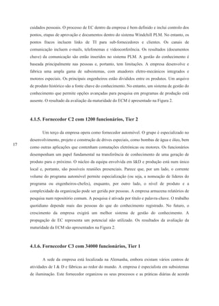 17
cuidados pessoais. O processo de EC dentro da empresa é bem definido e inclui controlo dos
pontos, etapas de aprovação e documentos dentro do sistema Windchill PLM. No entanto, os
pontos fracos incluem links de TI para sub-fornecedores e clientes. Os canais de
comunicação incluem e-mails, telefonemas e videoconferência. Os resultados (documentos
chave) da comunicação são então inseridos no sistema PLM. A gestão do conhecimento é
baseada principalmente nas pessoas e, portanto, tem limitações. A empresa desenvolve e
fabrica uma ampla gama de subsistemas, com atuadores eletro-mecánicos integrados e
motores especiais. Os principais engenheiros estão divididos entre os produtos. Um arquivo
de produto histórico são a fonte chave do conhecimento. No entanto, um sistema de gestão do
conhecimento que permite opções avançadas para pesquisa em programas de produção está
ausente. O resultado da avaliação da maturidade do ECM é apresentado na Figura 2.
4.1.5. Fornecedor C2 com 1200 funcionários, Tier 2
Um terço da empresa opera como fornecedor automóvel. O grupo é especializado no
desenvolvimento, projeto e construção de drives especiais, como bombas de água e óleo, bem
como outras aplicações que contenham comutações eletrónicas ou motores. Os funcionários
desempenham um papel fundamental na transferência de conhecimento de uma geração de
produto para o próximo. O núcleo da equipa envolvida em I&D e produção está num único
local e, portanto, são possíveis reuniões presenciais. Parece que, por um lado, o corrente
volume do programa automóvel permite especialização (ou seja, a nomeação de líderes do
programa ou engenheiros-chefes), enquanto, por outro lado, o nível de produto e a
complexidade da organização pode ser gerida por pessoas. A empresa armazena relatórios de
pesquisa num repositório comum. A pesquisa é ativada por título e palavra-chave. O trabalho
quotidiano depende mais das pessoas do que do conhecimento registrado. No futuro, o
crescimento da empresa exigirá um melhor sistema de gestão do conhecimento. A
propagação de EC representa um potencial não utilizado. Os resultados da avaliação da
maturidade da ECM são apresentados na Figura 2.
4.1.6. Fornecedor C3 com 34000 funcionários, Tier 1
A sede da empresa está localizada na Alemanha, embora existam vários centros de
atividades de I & D e fábricas ao redor do mundo. A empresa é especialista em subsistemas
de iluminação. Este fornecedor organizou os seus processos e as práticas diárias de acordo
 