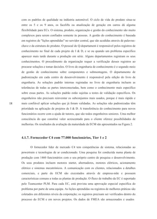 18
com os padrões de qualidade na indústria automóvel. O ciclo de vida do produto situa-se
entre os 5 e os 9 anos, os facelifts ou atualização de geração em carros dá alguma
flexibilidade para ECs. O sistema, produto, organização e gestão do conhecimento são muito
complexos para serem confiados somente às pessoas. A gestão do conhecimento é baseada
em registros de "lições aprendidas" no servidor central, que são acedidas através de palavras-
chave e da estrutura do produto. O pessoal do Q-departament é responsável pelos registros de
conhecimento no final de cada projeto de I & D, e se ou quando um problema específico
aparecer mais tarde durante a produção em série. Alguns departamentos registram os seus
conhecimentos. O procedimento da organização requer a verificação desses registros ao
procurar soluções e tomar decisões. O livro de engenharia de conhecimento é o segundo meio
de gestão de conhecimento sobre componentes e submontagens. O departamento de
padronização em cada centro de desenvolvimento é responsável pela edição do livro de
engenharia. As soluções padrão internas registadas no livro de engenharia incluem as
tolerâncias de todas as partes interconectadas, bem como o conhecimento mais específico
sobre essas partes. As soluções padrão estão sujeitas a testes de validação específicos. Os
engenheiros não precisam reinventar os subconjuntos mais usados, porque é mais rápido e
mais confiável aplicar soluções que já foram validadas. As soluções não padronizadas têm
prioridade na aplicação de projetos de I & D. A transferência do conhecimento para novos
funcionários ocorre com a ajuda de tutores, que são todos engenheiros seniores. Uma melhor
consciência do que constitui valor acrescentado para o cliente oferece possibilidades de
melhorias. Os resultados da avaliação da maturidade da ECM são apresentados na Figura 2.
4.1.7. Fornecedor C4 com 77.000 funcionários, Tier 1 e 2
O fornecedor líder de mercado C4 tem competências de sistema, relacionadas ao
powertrain e tecnologias de ar condicionado. Uma pesquisa foi conduzida numa planta de
produção com 1460 funcionários com o seu próprio centro de pesquisa e desenvolvimento.
Os seus produtos incluem motores starter, alternadores, motores elétricos, acionamento
elétrico e sistemas mecatrónicos. A comunicação com os clientes, relacionados a detalhes
comerciais, e parte do ECM são executados através de empresa-mãe e possuem
características comuns a todas as plantas de produção. O fluxo de trabalho da EC é suportado
pelo Teamcenter PLM. Para cada EC, está prevista uma aprovação especial específica do
problema por parte de uma equipa. As lições aprendidas ou registros de melhores práticas são
coletados em diferentes níveis da corporação; os registros precisam ser verificados dentro do
processo do ECM e em novos projetos. Os dados de FMEA são armazenados e usados
 