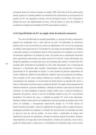 19
ativamente dentro do software baseado no modelo APIS. Para além do forte conhecimento
formal, registra-se a atenção também na transferência de conhecimento ao nível pessoal. Os
gerentes de EC são engenheiros seniores com boa formação técnica. A EC relacionada à
redução do custo, são implementadas em lotes, a fim de reduzir os custos de validação. O
resultado da avaliação da maturidade do ECM é apresentado na Figura 2.
4.1.8. Especificidades da EC na supply chain da industria automóvel
Os carros são fabricados em grandes quantidades e o custo de um único componente é
pequeno em comparação com o valor total de um carro. Os fabricantes de automóveis
querem evitar o risco de recall de um veículo ao implementar o EC no nível de componente
ou módulo, tanto quanto possível. Um produto EC que requer um procedimento de validação
é aprovado somente se os problemas técnicos sérios precisarem ser corrigidos, ou se houver
um potencial significativo na redução de custos. De acordo com as informações fornecidos
pelos especialistas entrevistados, em média, menos de 5% das EC´s estão relacionados com
design de engenharia; na maioria dos casos, são acionados pelos clientes. A maioria dos ECs
iniciados pelos fornecedores na produção em série estão relacionados com a otimização de
processos e a documentos (por exemplo, sincronizações entre documentos). O processo
generalizado de EC apresentado na Figura 3 é uma extensão do processo apresentado em
Tavčar e Duhovnik, (2005). Existem diferentes “gatilhos” para novas propostas de mudança.
Uma avaliação da EC inclui análises sistémicas de variantes de mudança, bem como as
consequências das mudanças. O envolvimento do cliente precisa ser apoiado pelo acesso a
todas as informações necessárias para a tomada de decisão. Na supply chain management da
industria automóvel, o processo detalhado e validação do produto e aprovação do cliente são
essenciais. As várias mudanças no processo exigem, muitas vezes, o ajuste de tolerâncias e
parâmetros de processo. Assim, o nível de revalidação exigido no novo CE é uma decisão
desafiadora. Na maioria dos casos, a validação do produto EC inclui testes demorados.
Qualquer mudança maior precisa ser mudada para a próxima geração de produtos para evitar
custos de validação e consequências imprevisíveis (Figura 3). O ECM começa no
desenvolvimento do produto. Antes do congelamento do projeto, todas as opções de projeto,
propagações potenciais de mudança, e avaliações de risco precisam ser analisadas em todas
as fases do ciclo de vida do produto. As novas ideias e atualizações de design mais
significativas precisam ser registradas e ativadas na próxima geração de produtos. Portanto,
relacionamentos de longo prazo entre fornecedores e clientes são essenciais, assim como a
gestão do conhecimento a longo prazo e a transferência de experiência para a mais recente
 