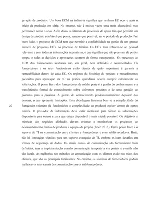 20
geração de produtos. Um bom ECM na indústria significa que nenhum EC ocorre após o
início da produção em série. No entanto, não é muitas vezes uma meta alcançável, mas
permanece como o alvo. Além disso, a estrutura de processos de apoio tem que permitir um
design de produto confiável que possa, sempre que possível, ser o período de produção. Por
outro lado, o processo de ECM tem que permitir a confiabilidade na gestão de um grande
número de pequenas EC´s no processo de fabrico. Os EC´s lean referem-se ao pessoal
relevante e com todas as informações necessárias, o que significa que não precisam de perder
tempo, e todas as decisões e aprovações ocorrem de forma transparente. Os processos de
ECM dos fornecedores avaliados são, em geral, bem definidos e documentados. Os
fornecedores e os seus funcionários estão cientes de quão importante é garantir a
rastreabilidade dentro de cada EC. Os registos do histórico do produto e procedimentos
prescritos para aprovação da EC na prática quotidiana devem cumprir estritamente as
solicitações. O ponto fraco dos fornecedores de médio porte é a gestão do conhecimento e a
transferência formal de conhecimento sobre diferentes produtos e de uma geração de
produtos para a próxima. A gestão do conhecimento predominantemente depende das
pessoas, o que apresenta limitações. Esta abordagem funciona bem se a complexidade do
fornecedor (número de funcionários e complexidade do produto) estiver dentro de certos
limites. O provedor de informação deve estar motivado para tornar as informações
disponíveis para outros e para que esteja disponível o mais rápido possível. Os objetivos e
métricas dos negócios alinhados devem orientar e monitorizar os processos de
desenvolvimento, linhas de produtos e equipas de projeto (Ebert 2013). Outro ponto fraco é o
suporte de TI na comunicação entre clientes e fornecedores e com subfornecedores. Hoje,
não há limitações técnicas para um suporte avançado de TI, embora existam desafios em
termos de segurança de dados. Os atuais canais de comunicação são formalmente bem
definidos, mas a implementação usando comunicação temporária via portais e e-mails não
são ideais. As melhorias nos métodos de comunicação com os clientes estão nas mãos dos
clientes, que são os principais fabricantes. No entanto, os sistemas de fornecedores podem
melhorar os seus canais de comunicação com os subfornecedores.
 