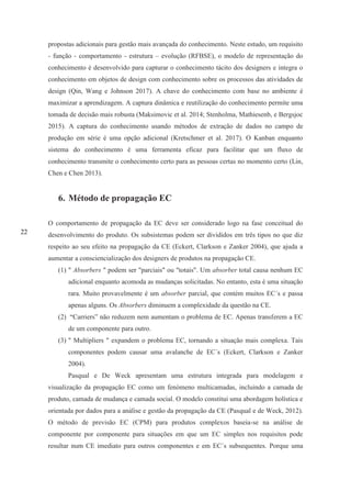 22
propostas adicionais para gestão mais avançada do conhecimento. Neste estudo, um requisito
- função - comportamento - estrutura – evolução (RFBSE), o modelo de representação do
conhecimento é desenvolvido para capturar o conhecimento tácito dos designers e integra o
conhecimento em objetos de design com conhecimento sobre os processos das atividades de
design (Qin, Wang e Johnson 2017). A chave do conhecimento com base no ambiente é
maximizar a aprendizagem. A captura dinâmica e reutilização do conhecimento permite uma
tomada de decisão mais robusta (Maksimovic et al. 2014; Stenholma, Mathiesenb, e Bergsjoc
2015). A captura do conhecimento usando métodos de extração de dados no campo de
produção em série é uma opção adicional (Kretschmer et al. 2017). O Kanban enquanto
sistema do conhecimento é uma ferramenta eficaz para facilitar que um fluxo de
conhecimento transmite o conhecimento certo para as pessoas certas no momento certo (Lin,
Chen e Chen 2013).
6. Método de propagação EC
O comportamento de propagação da EC deve ser considerado logo na fase conceitual do
desenvolvimento do produto. Os subsistemas podem ser divididos em três tipos no que diz
respeito ao seu efeito na propagação da CE (Eckert, Clarkson e Zanker 2004), que ajuda a
aumentar a consciencialização dos designers de produtos na propagação CE.
(1) " Absorbers " podem ser "parciais" ou "totais". Um absorber total causa nenhum EC
adicional enquanto acomoda as mudanças solicitadas. No entanto, esta é uma situação
rara. Muito provavelmente é um absorber parcial, que contém muitos EC´s e passa
apenas alguns. Os Absorbers diminuem a complexidade da questão na CE.
(2) “Carriers” não reduzem nem aumentam o problema de EC. Apenas transferem a EC
de um componente para outro.
(3) " Multipliers " expandem o problema EC, tornando a situação mais complexa. Tais
componentes podem causar uma avalanche de EC´s (Eckert, Clarkson e Zanker
2004).
Pasqual e De Weck apresentam uma estrutura integrada para modelagem e
visualização da propagação EC como um fenómeno multicamadas, incluindo a camada de
produto, camada de mudança e camada social. O modelo constitui uma abordagem holística e
orientada por dados para a análise e gestão da propagação da CE (Pasqual e de Weck, 2012).
O método de previsão EC (CPM) para produtos complexos baseia-se na análise de
componente por componente para situações em que um EC simples nos requisitos pode
resultar num CE imediato para outros componentes e em EC´s subsequentes. Porque uma
 