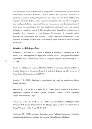 24
nível do sistema, e não no fornecedor do componente. Cada fornecedor tem que otimizar
continuamente o processo de fabrico, a fim de torná-lo mais confiável e económico. É
importante executar as mudanças no processo o mais rápido possível. O lean ECM deve ser
um projeto estratégico de longo prazo, o que também significa uma nova cultura na empresa.
Mais abordagens holísticas para as melhorias são necessárias ao nível da implementação. O
termo gestão do conhecimento tem sido amplamente reconhecido como um elemento
facilitador na redução do número de EC. A implementação da gestão do conhecimento no
fornecedor deve considerar as especificidades do programa de produção, cultura
organizacional e estrutura de uma empresa. O registo eficiente do conhecimento e a sua
integração no processo ECM de uma forma amigável para o utilizador é o foco de futuras
investigações.
Referências Bibliográficas
Al-Ashaab, A., M. Golob, U. A. Urrutia, M. Gourdin, C. Petritsch, M. Summers, and A. El-
Nounu. 2016. “Development and Application of Lean Product Development Performance
Measurement Tool.” International Journal of Computer Integrated Manufacturing 29 (3),
342–354.
Baudin, M., (2006), Lean Logistics: The Nuts and Bolts of Delivering Materials and Goods.
Graduate Program in Operations Research & Industrial Engineering, The University of
Texas, Austin IIE Transactions, 38, 797–798.
Bertaglia, P. R. (2003).. Logística e gerenciamento da cadeia de suprimentos. Editora
Saraiva. São Paulo.
Bowersox, D. J.; Closs D. J.; Cooper, M. B., (2006). Gestão Logística de Cadeias de
Suprimentos. Tradução de Camila Teixeira Nakagawa, Gabriela Teixeira Nagakawa.
Edições Bookman Porto Alegre.
Chen, C. Y., G. Y. Liao, and K. S. Lin., (2015). “An Attribute-based and Object-oriented
Approach With System Implementation for Change Impact Analysis in Variant Product
Design.” Computer-Aided Design 62, 203–217.
Christopher, M., (1997). Logística e Gerenciamento da Cadeia de Suprimentos: Estratégias
para a Redução de Custos e Melhoria dos Serviços. Editora Pioneira, São Paulo.
 