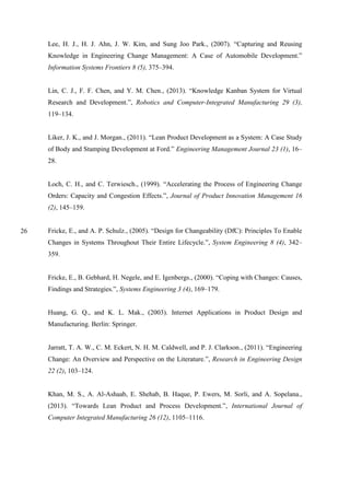 26
Lee, H. J., H. J. Ahn, J. W. Kim, and Sung Joo Park., (2007). “Capturing and Reusing
Knowledge in Engineering Change Management: A Case of Automobile Development.”
Information Systems Frontiers 8 (5), 375–394.
Lin, C. J., F. F. Chen, and Y. M. Chen., (2013). “Knowledge Kanban System for Virtual
Research and Development.”, Robotics and Computer-Integrated Manufacturing 29 (3),
119–134.
Liker, J. K., and J. Morgan., (2011). “Lean Product Development as a System: A Case Study
of Body and Stamping Development at Ford.” Engineering Management Journal 23 (1), 16–
28.
Loch, C. H., and C. Terwiesch., (1999). “Accelerating the Process of Engineering Change
Orders: Capacity and Congestion Effects.”, Journal of Product Innovation Management 16
(2), 145–159.
Fricke, E., and A. P. Schulz., (2005). “Design for Changeability (DfC): Principles To Enable
Changes in Systems Throughout Their Entire Lifecycle.”, System Engineering 8 (4), 342–
359.
Fricke, E., B. Gebhard, H. Negele, and E. Igenbergs., (2000). “Coping with Changes: Causes,
Findings and Strategies.”, Systems Engineering 3 (4), 169–179.
Huang, G. Q., and K. L. Mak., (2003). Internet Applications in Product Design and
Manufacturing. Berlin: Springer.
Jarratt, T. A. W., C. M. Eckert, N. H. M. Caldwell, and P. J. Clarkson., (2011). “Engineering
Change: An Overview and Perspective on the Literature.”, Research in Engineering Design
22 (2), 103–124.
Khan, M. S., A. Al-Ashaab, E. Shehab, B. Haque, P. Ewers, M. Sorli, and A. Sopelana.,
(2013). “Towards Lean Product and Process Development.”, International Journal of
Computer Integrated Manufacturing 26 (12), 1105–1116.
 