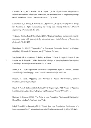 27
Koufteros, X. A., G. E. Rawski, and R. Rupak., (2010). “Organizational Integration for
Product Development: The Effects on Glitches, On-Time Execution of Engineering Change
Orders, and Market Success.”, Decision Sciences 41 (1), 49–80.
Kretschmer, R., A. Pfouga, S. Rulhoff, and J. Stjepandić., (2017). “Knowledge-based Design
for Assembly in Agile Manufacturing by Using Data Mining Methods.” Advanced
Engineering Informatics 33, 285–299.
Tavčar, J., Demšar, I., & Duhovnik, J., (2018). “Engineering change management maturity
assessment model with lean criteria for automotive supply chain”, Journal of Engineering
Design, 29:4-5, 235-257
Katzenbach, A., (2015). “Automotive.” In Concurrent Engineering in the 21st Century,
edited by J. Stjepandić, N. Wognum, and W. Verhagen. Springer.
Maksimovic, M., A. Al-Ashaab, E. Shehab, M. Flores, P. Ewers, B. Haque, R. Furian, F. von
Lacroix, and R. Sulowski., (2014). “Industrial Challenges in Managing Product Development
Knowledge.” Knowledge- Based Systems 71, 101–113.
Martin, J. W., (2008). “Operational Excellence: Using Lean Six Sigma to Translate Customer
Value through Global Supply Chains”. Taylor & Francis Group, New York.
Morgan, J., (2002). “Applying Lean Principles to Product Development.”, Doctoral
Dissertation, University of Michigan
Nepal, B. P., O. P. Yadav, and R. Solanki., (2011). “Improving the NPD Process by Applying
Lean Principles: A Case Study.”, Engineering Management Journal 23 (1), 65–81.
Nicholas, J.; Soni, A., (2006). “The Portal to Lean Production: Principles and Practices for
Doing More with Less”. Auerbach, New York..
Pakdil, F., and K. M. Leonard., (2014). “Criteria for a Lean Organisation: Development of a
Lean Assessment Tool.”, International Journal of Production Research 52 (15), 4587–4607.
 