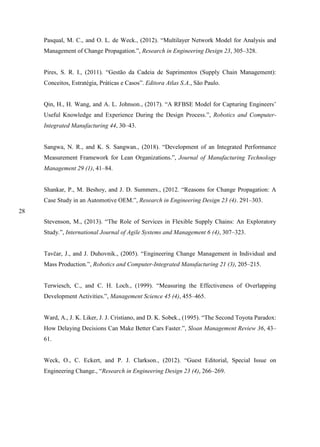28
Pasqual, M. C., and O. L. de Weck., (2012). “Multilayer Network Model for Analysis and
Management of Change Propagation.”, Research in Engineering Design 23, 305–328.
Pires, S. R. I., (2011). “Gestão da Cadeia de Suprimentos (Supply Chain Management):
Conceitos, Estratégia, Práticas e Casos”. Editora Atlas S.A., São Paulo.
Qin, H., H. Wang, and A. L. Johnson., (2017). “A RFBSE Model for Capturing Engineers’
Useful Knowledge and Experience During the Design Process.”, Robotics and Computer-
Integrated Manufacturing 44, 30–43.
Sangwa, N. R., and K. S. Sangwan., (2018). “Development of an Integrated Performance
Measurement Framework for Lean Organizations.”, Journal of Manufacturing Technology
Management 29 (1), 41–84.
Shankar, P., M. Beshoy, and J. D. Summers., (2012. “Reasons for Change Propagation: A
Case Study in an Automotive OEM.”, Research in Engineering Design 23 (4). 291–303.
Stevenson, M., (2013). “The Role of Services in Flexible Supply Chains: An Exploratory
Study.”, International Journal of Agile Systems and Management 6 (4), 307–323.
Tavčar, J., and J. Duhovnik., (2005). “Engineering Change Management in Individual and
Mass Production.”, Robotics and Computer-Integrated Manufacturing 21 (3), 205–215.
Terwiesch, C., and C. H. Loch., (1999). “Measuring the Effectiveness of Overlapping
Development Activities.”, Management Science 45 (4), 455–465.
Ward, A., J. K. Liker, J. J. Cristiano, and D. K. Sobek., (1995). “The Second Toyota Paradox:
How Delaying Decisions Can Make Better Cars Faster.”, Sloan Management Review 36, 43–
61.
Weck, O., C. Eckert, and P. J. Clarkson., (2012). “Guest Editorial, Special Issue on
Engineering Change., “Research in Engineering Design 23 (4), 266–269.
 