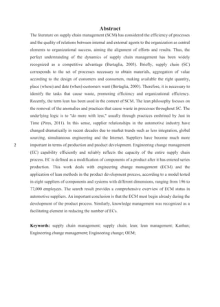 2
Abstract
The literature on supply chain management (SCM) has considered the efficiency of processes
and the quality of relations between internal and external agents to the organization as central
elements to organizational success, aiming the alignment of efforts and results. Thus, the
perfect understanding of the dynamics of supply chain management has been widely
recognized as a competitive advantage (Bertaglia, 2003). Briefly, supply chain (SC)
corresponds to the set of processes necessary to obtain materials, aggregation of value
according to the design of customers and consumers, making available the right quantity,
place (where) and date (when) customers want (Bertaglia, 2003). Therefore, it is necessary to
identify the tasks that cause waste, promoting efficiency and organizational efficiency.
Recently, the term lean has been used in the context of SCM. The lean philosophy focuses on
the removal of the anomalies and practices that cause waste in processes throughout SC. The
underlying logic is to "do more with less," usually through practices enshrined by Just in
Time (Pires, 2011). In this sense, supplier relationships in the automotive industry have
changed dramatically in recent decades due to market trends such as less integration, global
sourcing, simultaneous engineering and the Internet. Suppliers have become much more
important in terms of production and product development. Engineering change management
(EC) capability efficiently and reliably reflects the capacity of the entire supply chain
process. EC is defined as a modification of components of a product after it has entered series
production. This work deals with engineering change management (ECM) and the
application of lean methods in the product development process, according to a model tested
in eight suppliers of components and systems with different dimensions, ranging from 196 to
77,000 employees. The search result provides a comprehensive overview of ECM status in
automotive suppliers. An important conclusion is that the ECM must begin already during the
development of the product process. Similarly, knowledge management was recognized as a
facilitating element in reducing the number of ECs.
Keywords: supply chain management; supply chain; lean; lean management; Kanban;
Engineering change management; Engineering change; OEM;
 