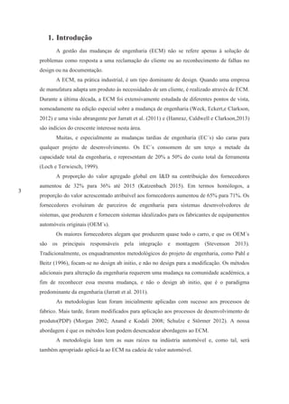 3
1. Introdução
A gestão das mudanças de engenharia (ECM) não se refere apenas à solução de
problemas como resposta a uma reclamação do cliente ou ao reconhecimento de falhas no
design ou na documentação.
A ECM, na prática industrial, é um tipo dominante de design. Quando uma empresa
de manufatura adapta um produto às necessidades de um cliente, é realizado através de ECM.
Durante a última década, a ECM foi extensivamente estudada de diferentes pontos de vista,
nomeadamente na edição especial sobre a mudança de engenharia (Weck, Eckert,e Clarkson,
2012) e uma visão abrangente por Jarratt et al. (2011) e (Hamraz, Caldwell e Clarkson,2013)
são indícios do crescente interesse nesta área.
Muitas, e especialmente as mudanças tardias de engenharia (EC´s) são caras para
qualquer projeto de desenvolvimento. Os EC´s consomem de um terço a metade da
capacidade total da engenharia, e representam de 20% a 50% do custo total da ferramenta
(Loch e Terwiesch, 1999).
A proporção do valor agregado global em I&D na contribuição dos fornecedores
aumentou de 32% para 36% até 2015 (Katzenbach 2015). Em termos homólogos, a
proporção do valor acrescentado atribuível aos fornecedores aumentou de 65% para 71%. Os
fornecedores evoluíram de parceiros de engenharia para sistemas desenvolvedores de
sistemas, que produzem e fornecem sistemas idealizados para os fabricantes de equipamentos
automóveis originais (OEM´s).
Os maiores fornecedores alegam que produzem quase todo o carro, e que os OEM´s
são os principais responsáveis pela integração e montagem (Stevenson 2013).
Tradicionalmente, os enquadramentos metodológicos do projeto de engenharia, como Pahl e
Beitz (1996), focam-se no design ab initio, e não no design para a modificação. Os métodos
adicionais para alteração da engenharia requerem uma mudança na comunidade académica, a
fim de reconhecer essa mesma mudança, e não o design ab initio, que é o paradigma
predominante da engenharia (Jarratt et al. 2011).
As metodologias lean foram inicialmente aplicadas com sucesso aos processos de
fabrico. Mais tarde, foram modificados para aplicação aos processos de desenvolvimento de
produto(PDP) (Morgan 2002; Anand e Kodali 2008; Schulze e Störmer 2012). A nossa
abordagem é que os métodos lean podem desencadear abordagens ao ECM.
A metodologia lean tem as suas raízes na indústria automóvel e, como tal, será
também apropriado aplicá-la ao ECM na cadeia de valor automóvel.
 