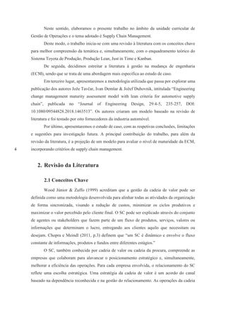 4
Neste sentido, elaboramos o presente trabalho no âmbito da unidade curricular de
Gestão de Operações e o tema adotado é Supply Chain Management.
Deste modo, o trabalho inicia-se com uma revisão à literatura com os conceitos chave
para melhor compreensão da temática e, simultaneamente, com o enquadramento teórico do
Sistema Toyota de Produção, Produção Lean, Just in Time e Kanban.
De seguida, decidimos estreitar a literatura à gestão na mudança de engenharia
(ECM), sendo que se trata de uma abordagem mais especifica ao estudo de caso.
Em terceiro lugar, apresentaremos a metodologia utilizada que passa por explorar uma
publicação dos autores Jože Tavčar, Ivan Demšar & Jožef Duhovnik, intitulada “Engineering
change management maturity assessment model with lean criteria for automotive supply
chain”, publicada no “Journal of Engineering Design, 29:4-5, 235-257, DOI:
10.1080/09544828.2018.1463513”. Os autores criaram um modelo baseado na revisão de
literatura e foi testado por oito fornecedores da industria automóvel.
Por último, apresentaremos o estudo de caso, com as respetivas conclusões, limitações
e sugestões para investigação futura. A principal contribuição do trabalho, para além da
revisão da literatura, é a projeção de um modelo para avaliar o nível de maturidade da ECM,
incorporando critérios de supply chain management.
2. Revisão da Literatura
2.1 Conceitos Chave
Wood Júnior & Zuffo (1999) acreditam que a gestão da cadeia de valor pode ser
definida como uma metodologia desenvolvida para alinhar todas as atividades da organização
de forma sincronizada, visando a redução de custos, minimizar os ciclos produtivos e
maximizar o valor percebido pelo cliente final. O SC pode ser explicado através do conjunto
de agentes ou stakeholders que fazem parte de um fluxo de produtos, serviços, valores ou
informações que determinam o lucro, entregando aos clientes aquilo que necessitam ou
desejam. Chopra e Meindl (2011, p.3) definem que “um SC é dinâmico e envolve o fluxo
constante de informações, produtos e fundos entre diferentes estágios.”
O SC, também conhecida por cadeia de valor ou cadeia da procura, compreende as
empresas que colaboram para alavancar o posicionamento estratégico e, simultaneamente,
melhorar a eficiência das operações. Para cada empresa envolvida, o relacionamento do SC
reflete uma escolha estratégica. Uma estratégia da cadeia de valor é um acordo do canal
baseado na dependência reconhecida e na gestão do relacionamento. As operações da cadeia
 