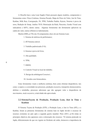 6
A filosofia lean e uma Lean Supply Chain possuem alguns modelos, componentes e
ferramentas como: Fluxo Contínuo, Sistema Puxado, Mapa de Fluxo de Valor, Just In Time,
Kanban, Milk Run, Consignação, 5S, TPM, Trabalho Padrão, Kaizen, Sistema à prova de
erros, Redução de Setup, Análise TCO, Otimização da Rede, Parcerias, Gestão Visual com
indicadores e KPI’s, dentre outras. Algumas ferramentas são diretamente aplicáveis na
cadeia de valor, outras refletem-se indiretamente.
Martin (2008, p.170) cita 10 componentes chave de um Sistema Lean:
1. Sistema de métricas de performance;
2. JIT/Sistema estável;
3. Trabalho padronizado (5-S);
4. Sistema à prova de Erros;
5. Alta qualidade;
6. TPM;
7. SMED;
8. Controlo Visual no local de trabalho;
9. Design da embalagem/Container;
10. Acordos com fornecedores.
Estas ferramentas visam a melhoria contínua, bem como eliminar desperdícios, tais
como: a espera e a ociosidade nos processos, produção excessiva, transportes desnecessários,
defeitos e retrabalho, processos adicionais que não agregam valor e desperdícios de
movimentos, stock excessivo, criatividade não aproveitada.
2.2 SistemaToyota de Produção, Produção Lean, Just in Time e
Kanban
O Sistema Toyota de Produção (STP), a Produção Lean, o Just in Time (JIT), e o
Kanban, foram as primeiras ferramentas do sistema lean no Japão devido à escassez de
recursos existentes no país após a segunda guerra mundial. Pires (2011, p.10) relata os
principais objetivos dos japoneses com a otimização dos recursos: “O sistema praticado no
Japão, diferentemente do que era vigente no Ocidente até então, destacava a importância da
 