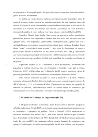 7
racionalização e da adequada gestão dos processos logísticos em duas dimensões básicas:
gestão de stock e de transporte.”.
As cadeias de valor permitem materiais em inúmeros pontos intermédios antes do
ponto de consumo, então, empurrar os materiais para dentro de uma cadeia de valor cria
excesso de custos e de stock. Assim sendo, torna-se fundamental encontrar as informações de
movimento e de consumo dos materiais que limitam a acumulação de stock de forma a
otimizar toda a cadeia de valor, melhorar o serviço e reduzir o custo total (Zylstra, 2008).
Segundo a filosofia Lean Supply Chain, temos que procurar o melhor atendimento
possível dos pedidos, com capacidade e recursos bem utilizados, sem atividades que não
agregam valor, e sem desperdícios. Zylstra (2008, p.102) explica que “A prática lean foca a
reposição baseada na procura ou consumo real, permitindo que o embarque do pedido de um
cliente “puxe” a reposição da etapa anterior.”. Uma forma de dimensionar ou ajustar a
produção para trabalho de forma lean é o Takt-Time, Nicholas e Soni (2006, p. 56) definem
que “dada um programa carregado uniformemente, o takt time é processado como o montante
de tempo disponível para produção dividido pela quantidade de produção especificada no
programa.”.
O principal objetivo do JIT é minimizar o nível de inventário, obviamente sem
prejudicar o sistema produtivo, mas sim otimizando-o, tornando-o mais ágil e prático.
Christopher (1997, p.169) explica que “A Filosofia do JIT requer a entrega ao cliente de
pequenas quantidades, mais frequentemente no momento exato da sua necessidade.”
Outra valiosa ferramenta na gestão de stock e transporte é o Kanban. Podemos
considerar a ferramenta Kanban, de forma simples, como uma extensão e aprimoramento do
JIT (Christopher, 1997). A ferramenta Kanban é basicamente um sistema de reposição de
materiais ou produtos, operacionalizado através de cartões físicos ou eletrónicos que
sinalizam os níveis de stock, indicando o momento exato de reposição (Baudin, 2006).
2.3 Gestão na Mudança de Engenharia (ECM)
A EC pode ser abordada e entendida a partir de uma série de diferentes perspetivas
refletidas na literatura (Wright 1997). As principais categorias são as perspetivas de processo,
da ferramenta e a perspetiva do produto. Tavčar e Duhovnik (2005) apresentaram os
resultados do modelo num processo de EC, bem como modelos específicos para diferentes
tipos de produção (Tavčar e Duhovnik 2005). Jarratt et al. (2011) observam que apenas uma
fração das empresas (11%) são capazes de avaliar o impacto financeiro das mudanças, e que
apenas 12% são capazes de avaliar as consequências das EC´s no ciclo de vida do produto.
 