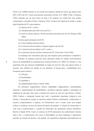 8
Fricke et al. (2000) indicam no seu estudo das empresas alemãs do sector que apenas entre
40% a 60% das EC´s eram tecnicamente necessárias (Fricke et al. 2000). Clark e Fujimoto
(1991) afirmam que até dois terços de toda a EC poderia ser evitada por uma melhor
comunicação e disciplina (Clark e Fujimoto 1991). Existem três maneiras de medir o estado
atual da prática de EC numa empresa:
(1) número de EC´s ativos;
(2) calendarização para lidar com uma EC; e
(3) custo ou esforço (pessoa / horas) necessário para processar um EC (Huang e Mak
2003).
Existem quatro princípios da ECM:
(1) evitar mudanças desnecessárias;
(2) os decisores devem reduzir o impacto negativo de uma EC;
(3) os decisores devem detetar as EC´s cedo; e
(4) os decisores devem acelerar o processo de EC (Terwiesch e Loch 1999).
As mudanças são necessárias para que uma empresa possa permanecer competitiva.
Portanto, as empresas precisam fazer alterações tardias na relação custo/eficiência
através da mutabilidade na arquitetura dos sistemas (Fricke et al. 2000). Os sistemas e a sua
arquitetura têm que oferecer mutabilidade ao longo do ciclo de vida, não apenas dentro si
mesmos, mas também em relação ao seu ambiente. O design para a mutabilidade deve
incorporar quatro aspetos:
(1) robustez;
(2) flexibilidade;
(3) agilidade; e
(4) adaptabilidade (Fricke e Schulz 2005).
Os princípios arquitetónicos básicos (idealidade, independência, modularidade)
suportam a implementação da mutabilidade e permitem respostas rápidas a emergentes às
mudanças de mercado, bem como a redução dos custos no ciclo de vida (Fricke e Schulz,
2005). Embora a integração interna seja vital, é igualmente importante integrar-se com
clientes e fornecedores, porque os parceiros podem fornecer informações, conhecimento e
recursos complementares à empresa. Os fornecedores com o menor custo nem sempre
exibem os melhores recursos de desenvolvimento do produto. A seleção de fornecedores é
vital, mas a monitorização e a gestão do fornecedor são igualmente críticos (Koufteros,
Rawski e Rupak 2010). Como os sistemas de ECM armazenam um conhecimento mínimo
sobre a EC, o conhecimento, tais como as dificuldades em fazer mudanças e importantes
questões de tomada de decisão, está perdido. Os engenheiros dependem principalmente do
 