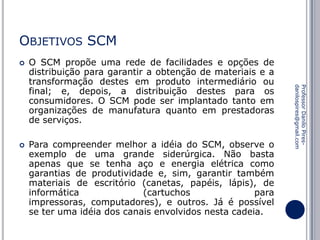 OBJETIVOS SCM


Para compreender melhor a idéia do SCM, observe o
exemplo de uma grande siderúrgica. Não basta
apenas que se tenha aço e energia elétrica como
garantias de produtividade e, sim, garantir também
materiais de escritório (canetas, papéis, lápis), de
informática
(cartuchos
para
impressoras, computadores), e outros. Já é possível
se ter uma idéia dos canais envolvidos nesta cadeia.

Professor Danilo Piresdanilospires@gmail.com



O SCM propõe uma rede de facilidades e opções de
distribuição para garantir a obtenção de materiais e a
transformação destes em produto intermediário ou
final; e, depois, a distribuição destes para os
consumidores. O SCM pode ser implantado tanto em
organizações de manufatura quanto em prestadoras
de serviços.

 