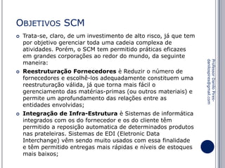 OBJETIVOS SCM




Reestruturação Fornecedores è Reduzir o número de
fornecedores e escolhê-los adequadamente constituem uma
reestruturação válida, já que torna mais fácil o
gerenciamento das matérias-primas (ou outros materiais) e
permite um aprofundamento das relações entre as
entidades envolvidas;

Integração de Infra-Estrutura è Sistemas de informática
integrados com os do fornecedor e os do cliente têm
permitido a reposição automatica de determinados produtos
nas prateleiras. Sistemas de EDI (Eletronic Data
Interchange) vêm sendo muito usados com essa finalidade
e têm permitido entregas mais rápidas e níveis de estoques
mais baixos;

Professor Danilo Piresdanilospires@gmail.com



Trata-se, claro, de um investimento de alto risco, já que tem
por objetivo gerenciar toda uma cadeia complexa de
atividades. Porém, o SCM tem permitido práticas eficazes
em grandes corporações ao redor do mundo, da seguinte
maneira:

 